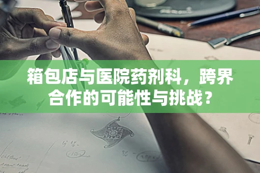 箱包店与医院药剂科，跨界合作的可能性与挑战？