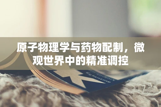 原子物理学与药物配制，微观世界中的精准调控