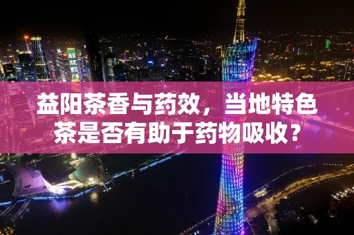 益阳茶香与药效，当地特色茶是否有助于药物吸收？