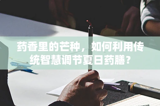 药香里的芒种，如何利用传统智慧调节夏日药膳？