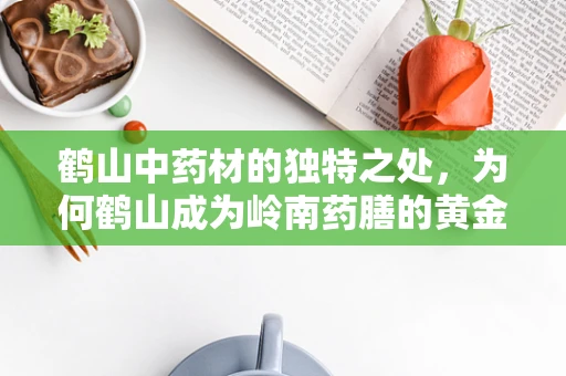 鹤山中药材的独特之处，为何鹤山成为岭南药膳的黄金产地？