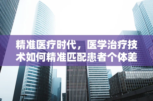 精准医疗时代，医学治疗技术如何精准匹配患者个体差异？