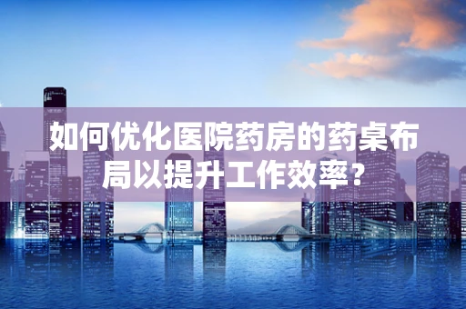 如何优化医院药房的药桌布局以提升工作效率？