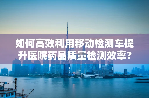 如何高效利用移动检测车提升医院药品质量检测效率？