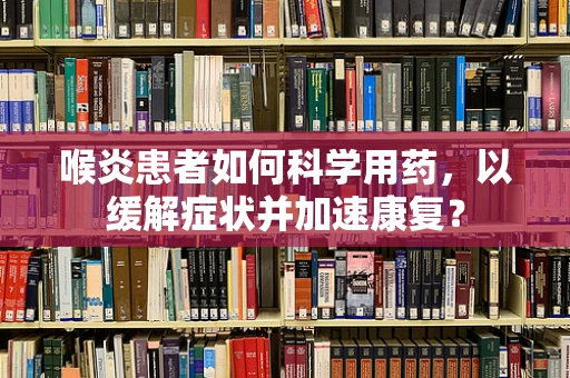喉炎患者如何科学用药，以缓解症状并加速康复？