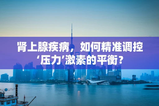 肾上腺疾病，如何精准调控‘压力’激素的平衡？