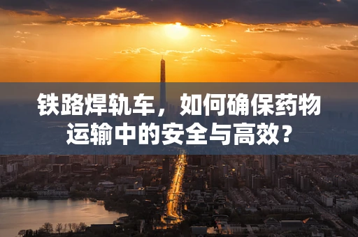 铁路焊轨车，如何确保药物运输中的安全与高效？