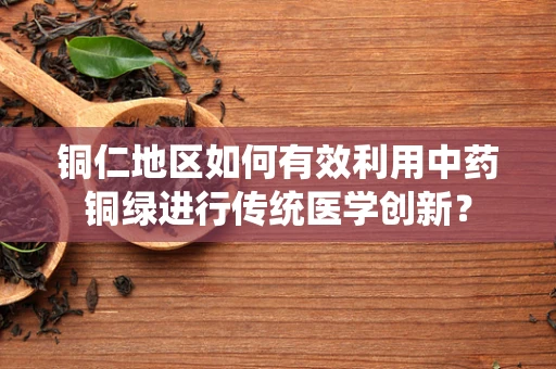 铜仁地区如何有效利用中药铜绿进行传统医学创新？