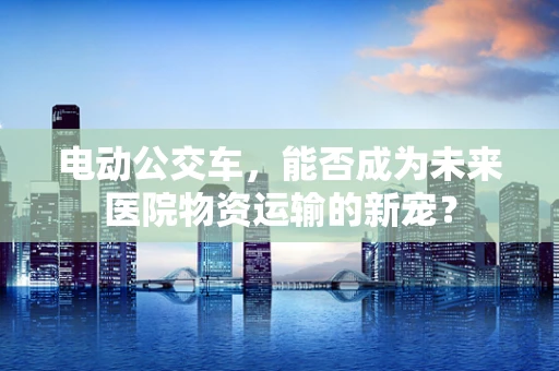 电动公交车，能否成为未来医院物资运输的新宠？