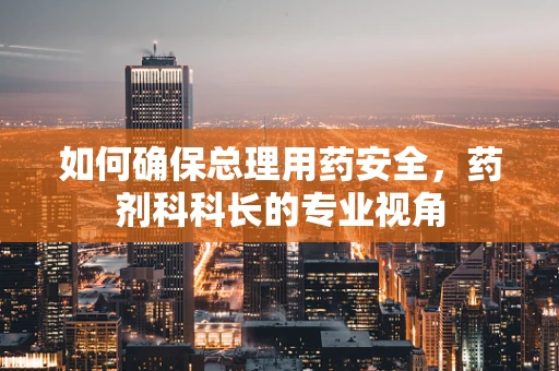 如何确保总理用药安全，药剂科科长的专业视角