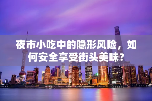 夜市小吃中的隐形风险，如何安全享受街头美味？