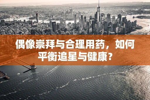 偶像崇拜与合理用药，如何平衡追星与健康？