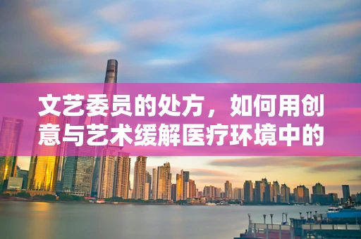 文艺委员的处方，如何用创意与艺术缓解医疗环境中的紧张氛围？