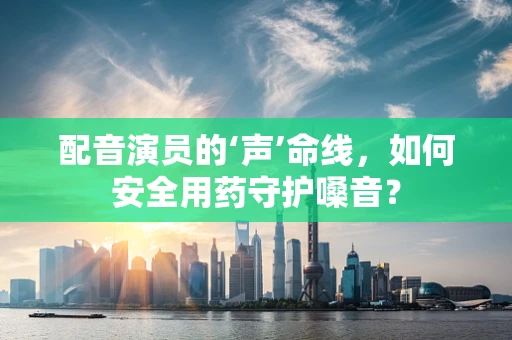 配音演员的‘声’命线，如何安全用药守护嗓音？