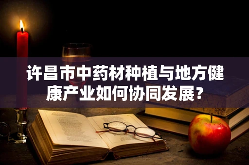 许昌市中药材种植与地方健康产业如何协同发展？