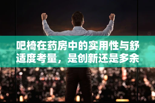 吧椅在药房中的实用性与舒适度考量，是创新还是多余？
