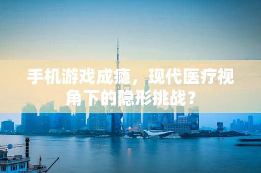 手机游戏成瘾，现代医疗视角下的隐形挑战？