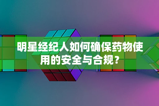 明星经纪人如何确保药物使用的安全与合规？