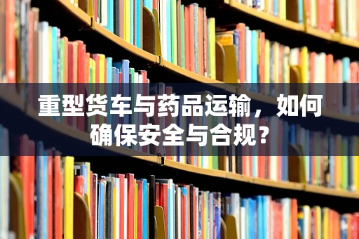 重型货车与药品运输，如何确保安全与合规？