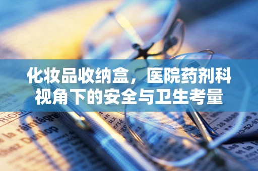 化妆品收纳盒，医院药剂科视角下的安全与卫生考量