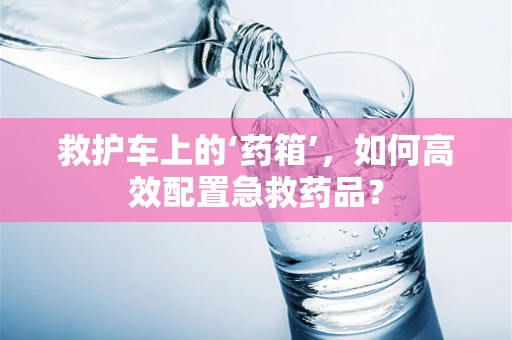 救护车上的‘药箱’，如何高效配置急救药品？