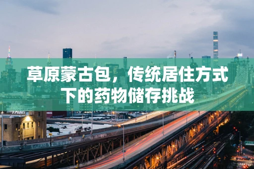 草原蒙古包，传统居住方式下的药物储存挑战