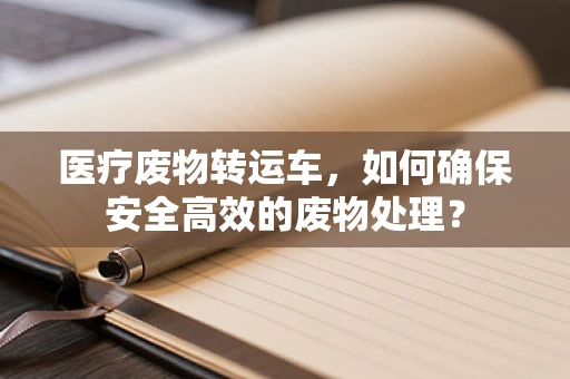 医疗废物转运车，如何确保安全高效的废物处理？