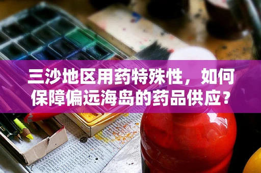 三沙地区用药特殊性，如何保障偏远海岛的药品供应？