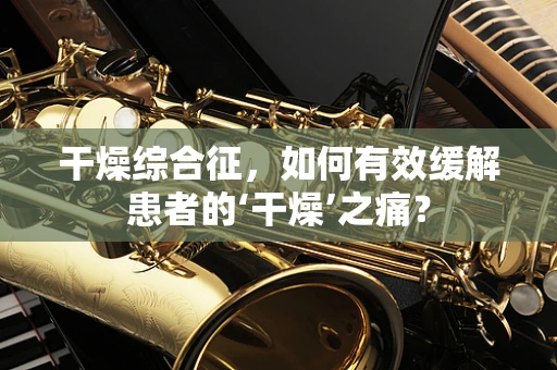 干燥综合征，如何有效缓解患者的‘干燥’之痛？