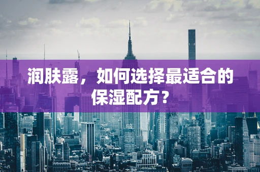 润肤露，如何选择最适合的保湿配方？