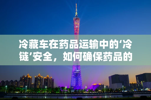 冷藏车在药品运输中的‘冷链’安全，如何确保药品的稳定与有效？