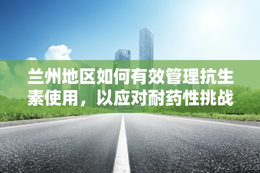兰州地区如何有效管理抗生素使用，以应对耐药性挑战？
