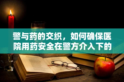 警与药的交织，如何确保医院用药安全在警方介入下的有效监管？