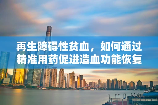 再生障碍性贫血，如何通过精准用药促进造血功能恢复？