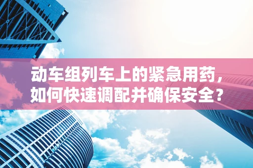 动车组列车上的紧急用药，如何快速调配并确保安全？