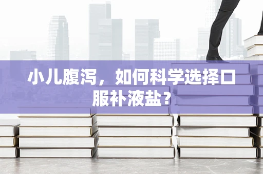 小儿腹泻，如何科学选择口服补液盐？