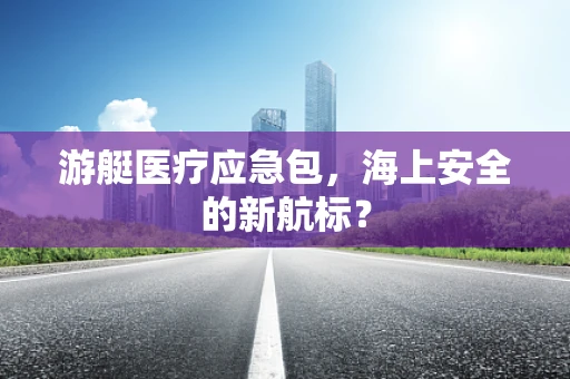 游艇医疗应急包，海上安全的新航标？