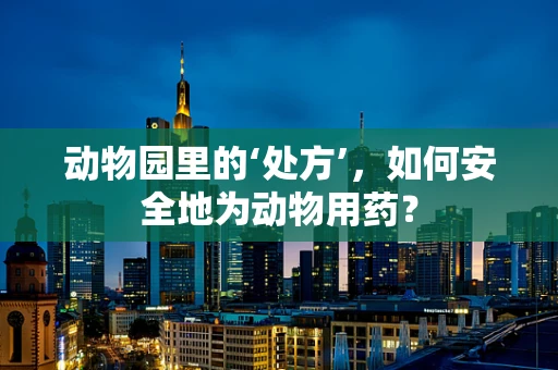 动物园里的‘处方’，如何安全地为动物用药？