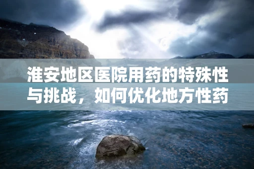 淮安地区医院用药的特殊性与挑战，如何优化地方性药物供应？