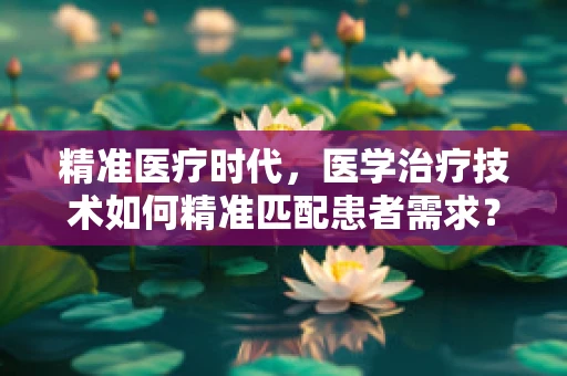 精准医疗时代，医学治疗技术如何精准匹配患者需求？