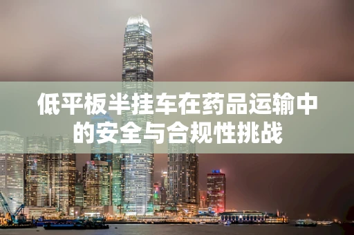 低平板半挂车在药品运输中的安全与合规性挑战