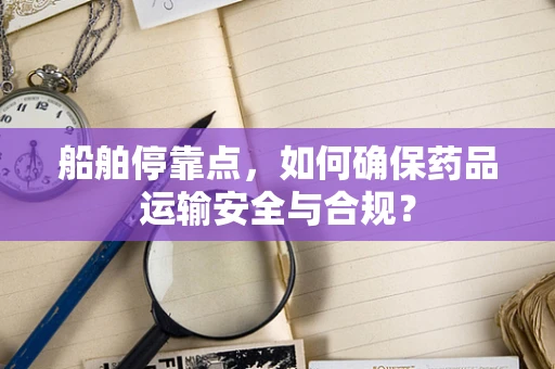 船舶停靠点，如何确保药品运输安全与合规？