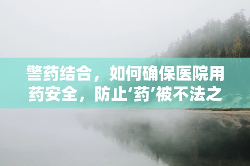 警药结合，如何确保医院用药安全，防止‘药’被不法之徒利用？