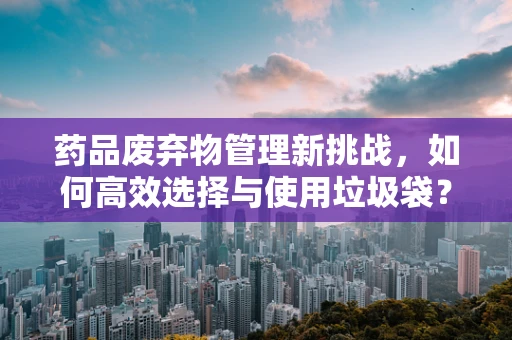 药品废弃物管理新挑战，如何高效选择与使用垃圾袋？