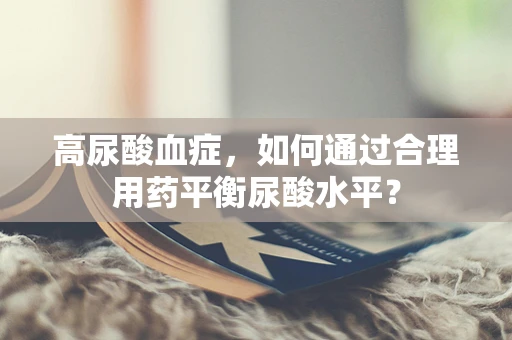 高尿酸血症，如何通过合理用药平衡尿酸水平？