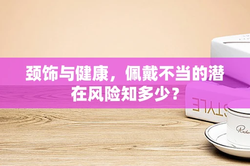 颈饰与健康，佩戴不当的潜在风险知多少？