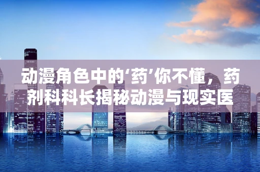 动漫角色中的‘药’你不懂，药剂科科长揭秘动漫与现实医药的界限