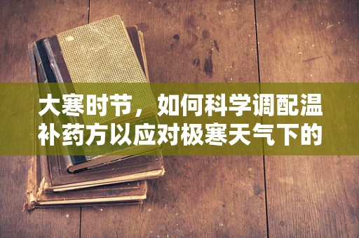 大寒时节，如何科学调配温补药方以应对极寒天气下的健康挑战？