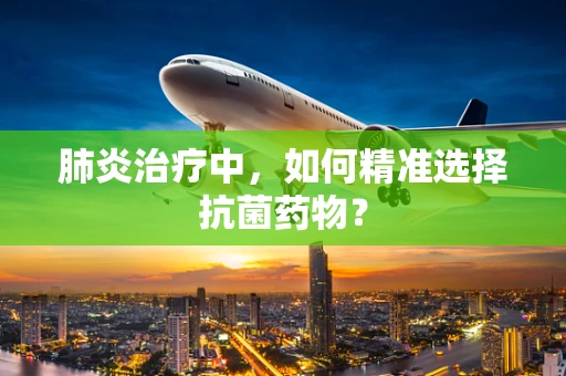 肺炎治疗中，如何精准选择抗菌药物？