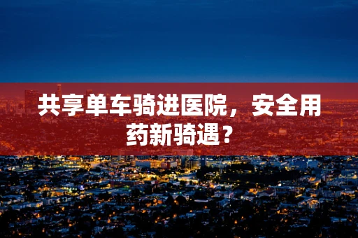 共享单车骑进医院，安全用药新骑遇？